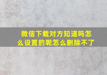 微信下载对方知道吗怎么设置的呢怎么删除不了