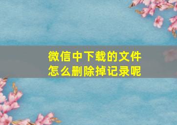 微信中下载的文件怎么删除掉记录呢