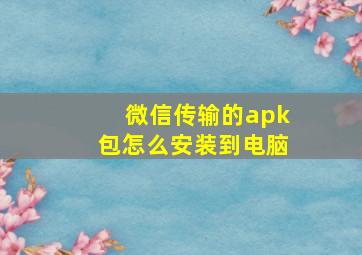 微信传输的apk包怎么安装到电脑