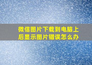 微信图片下载到电脑上后显示图片错误怎么办