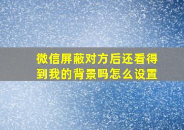 微信屏蔽对方后还看得到我的背景吗怎么设置