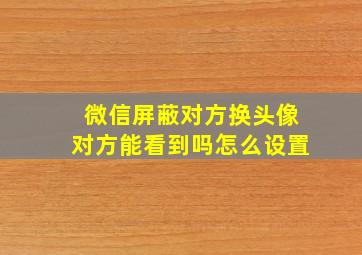 微信屏蔽对方换头像对方能看到吗怎么设置