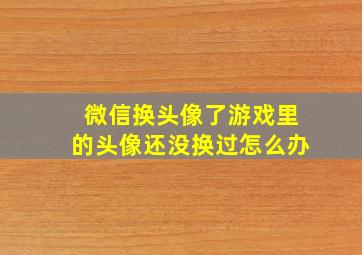 微信换头像了游戏里的头像还没换过怎么办