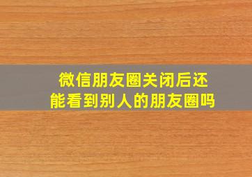 微信朋友圈关闭后还能看到别人的朋友圈吗