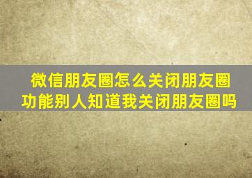 微信朋友圈怎么关闭朋友圈功能别人知道我关闭朋友圈吗