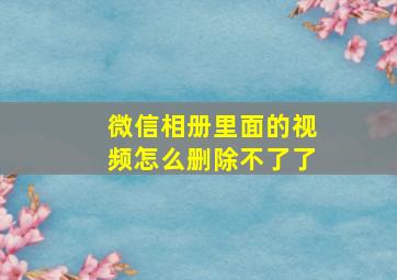 微信相册里面的视频怎么删除不了了