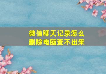 微信聊天记录怎么删除电脑查不出来