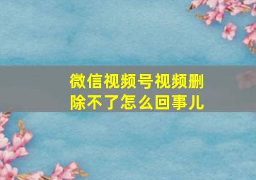 微信视频号视频删除不了怎么回事儿