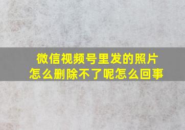 微信视频号里发的照片怎么删除不了呢怎么回事