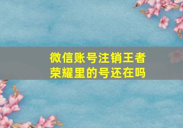 微信账号注销王者荣耀里的号还在吗