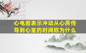 心电图表示冲动从心房传导到心室的时间称为什么