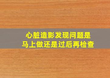 心脏造影发现问题是马上做还是过后再检查