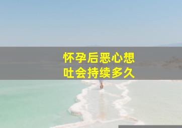 怀孕后恶心想吐会持续多久