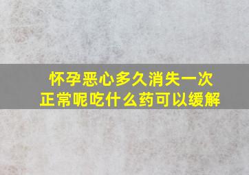 怀孕恶心多久消失一次正常呢吃什么药可以缓解