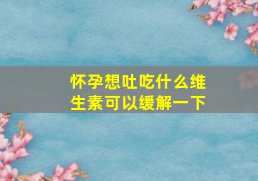 怀孕想吐吃什么维生素可以缓解一下