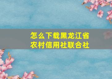 怎么下载黑龙江省农村信用社联合社