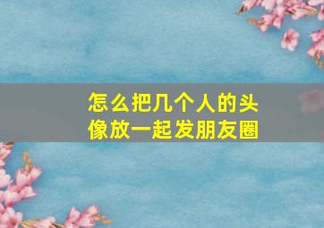 怎么把几个人的头像放一起发朋友圈