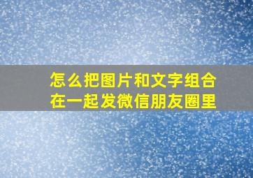 怎么把图片和文字组合在一起发微信朋友圈里