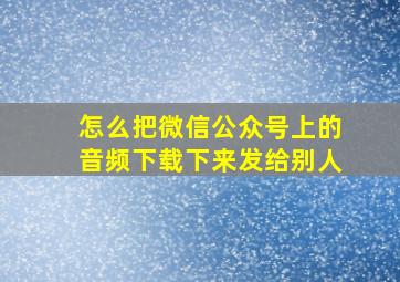 怎么把微信公众号上的音频下载下来发给别人