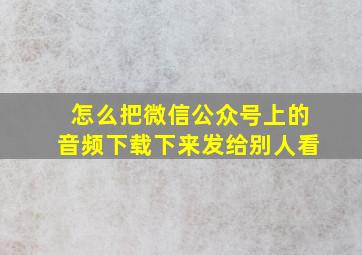 怎么把微信公众号上的音频下载下来发给别人看