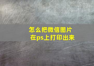 怎么把微信图片在ps上打印出来