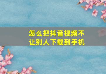 怎么把抖音视频不让别人下载到手机