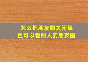 怎么把朋友圈关闭掉但可以看别人的朋友圈