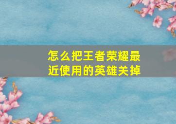 怎么把王者荣耀最近使用的英雄关掉