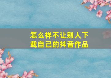 怎么样不让别人下载自己的抖音作品