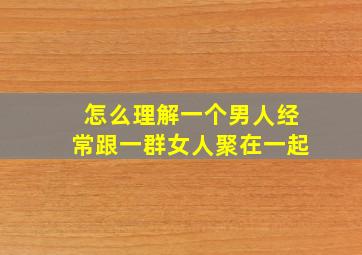 怎么理解一个男人经常跟一群女人聚在一起