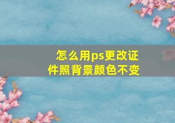 怎么用ps更改证件照背景颜色不变