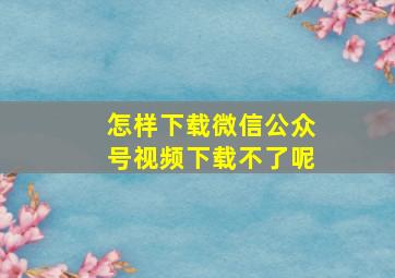 怎样下载微信公众号视频下载不了呢