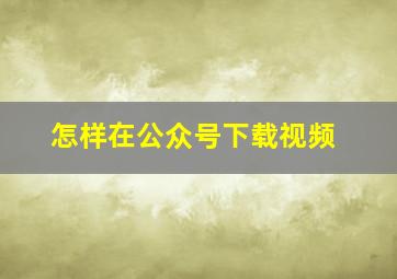 怎样在公众号下载视频