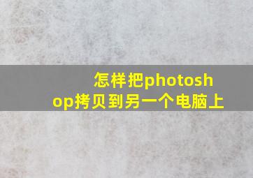 怎样把photoshop拷贝到另一个电脑上