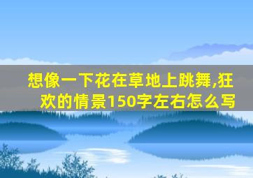 想像一下花在草地上跳舞,狂欢的情景150字左右怎么写