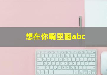 想在你嘴里画abc