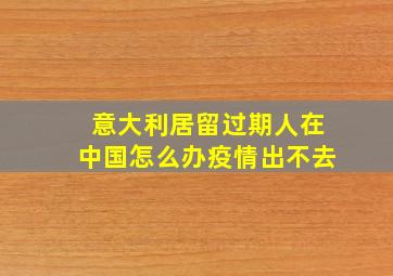 意大利居留过期人在中国怎么办疫情出不去