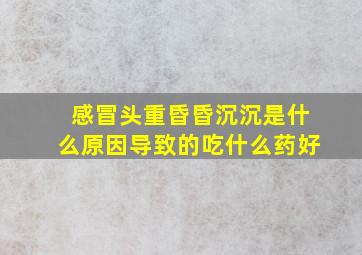 感冒头重昏昏沉沉是什么原因导致的吃什么药好