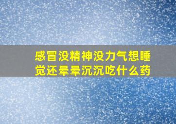 感冒没精神没力气想睡觉还晕晕沉沉吃什么药