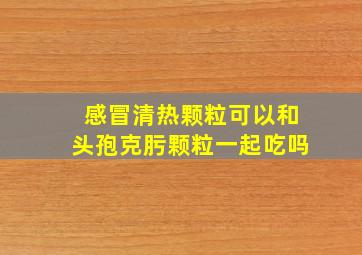 感冒清热颗粒可以和头孢克肟颗粒一起吃吗