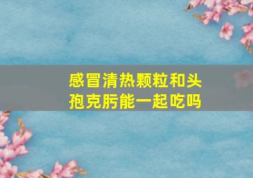 感冒清热颗粒和头孢克肟能一起吃吗