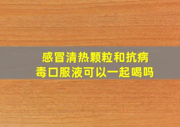 感冒清热颗粒和抗病毒口服液可以一起喝吗