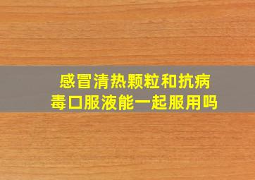 感冒清热颗粒和抗病毒口服液能一起服用吗