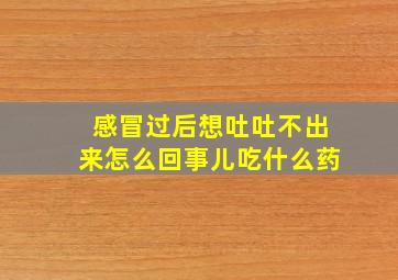 感冒过后想吐吐不出来怎么回事儿吃什么药