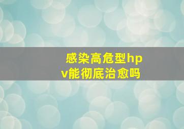 感染高危型hpv能彻底治愈吗