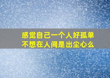 感觉自己一个人好孤单不想在人间是出尘心么