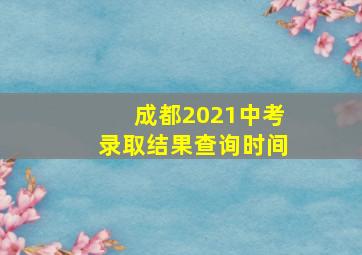 成都2021中考录取结果查询时间