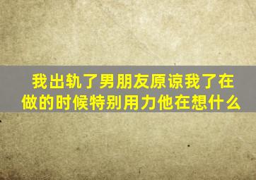 我出轨了男朋友原谅我了在做的时候特别用力他在想什么