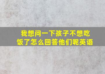 我想问一下孩子不想吃饭了怎么回答他们呢英语