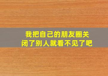 我把自己的朋友圈关闭了别人就看不见了吧